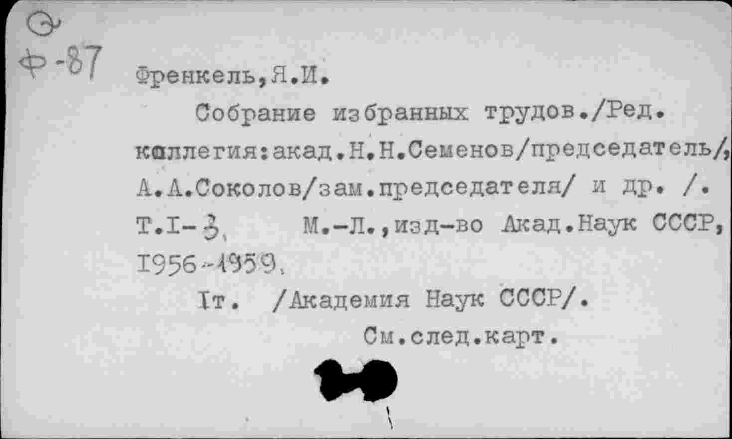 ﻿Френкель,Я.И.
Собрание избранных трудов./Ред.
каллегия:акад.Н.Н.Семенов/председатель/,
А. А.Соколов/зам.председателя/ и др. /.
Т.1-3, М.-Л.,изд-во Акад.Наук СССР, 1956-4959.
1т. /Академия Наук СССР/.
См.след.карт.